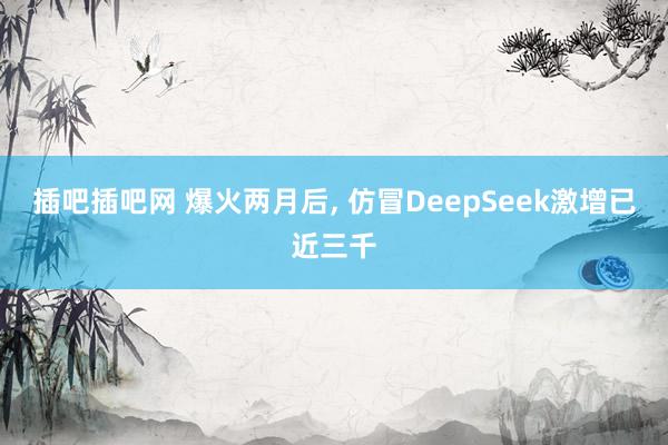 插吧插吧网 爆火两月后， 仿冒DeepSeek激增已近三千