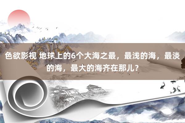 色欲影视 地球上的6个大海之最，最浅的海，最淡的海，最大的海齐在那儿？