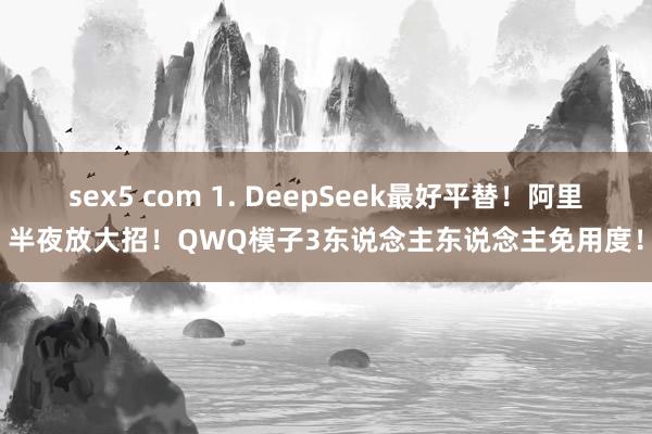 sex5 com 1. DeepSeek最好平替！阿里半夜放大招！QWQ模子3东说念主东说念主免用度！