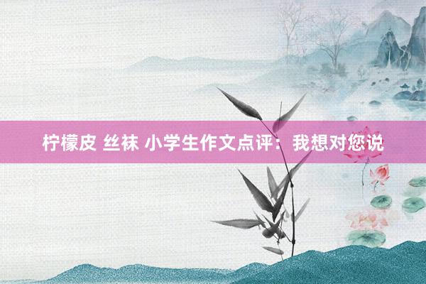 柠檬皮 丝袜 小学生作文点评：我想对您说