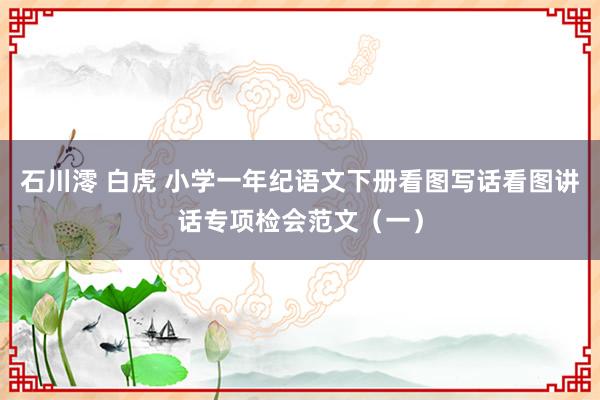 石川澪 白虎 小学一年纪语文下册看图写话看图讲话专项检会范文（一）