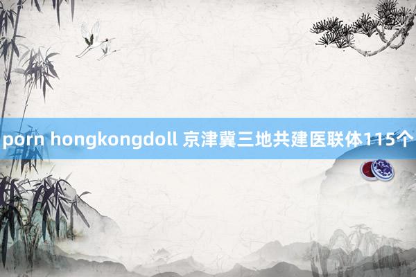 porn hongkongdoll 京津冀三地共建医联体115个