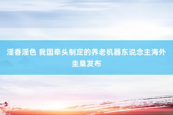 淫香淫色 我国牵头制定的养老机器东说念主海外圭臬发布