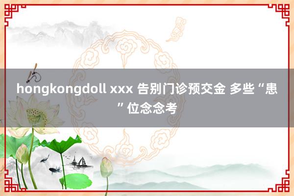hongkongdoll xxx 告别门诊预交金 多些“患”位念念考