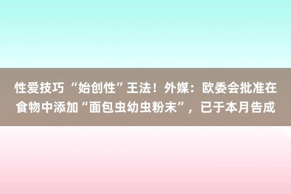 性爱技巧 “始创性”王法！外媒：欧委会批准在食物中添加“面包虫幼虫粉末”，已于本月告成