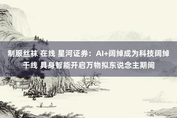 制服丝袜 在线 星河证券：AI+阔绰成为科技阔绰干线 具身智能开启万物拟东说念主期间