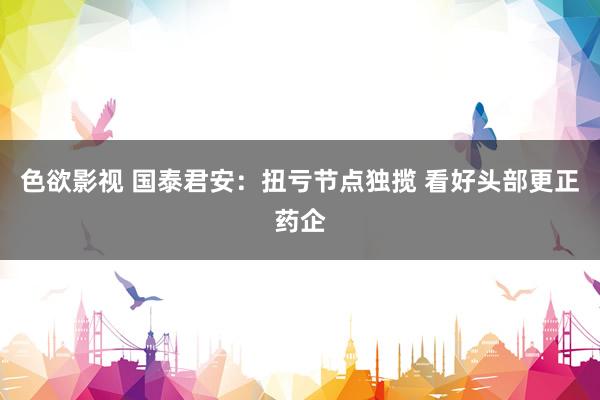 色欲影视 国泰君安：扭亏节点独揽 看好头部更正药企
