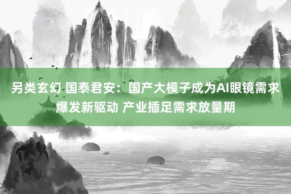 另类玄幻 国泰君安：国产大模子成为AI眼镜需求爆发新驱动 产业插足需求放量期