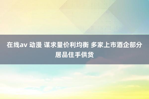 在线av 动漫 谋求量价利均衡 多家上市酒企部分居品住手供货