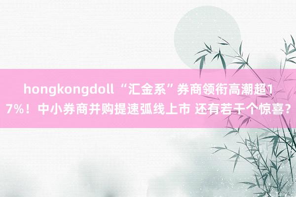 hongkongdoll “汇金系”券商领衔高潮超17%！中小券商并购提速弧线上市 还有若干个惊喜？
