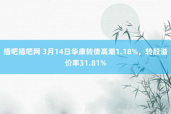 插吧插吧网 3月14日华康转债高潮1.18%，转股溢价率31.81%