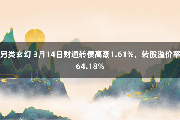 另类玄幻 3月14日财通转债高潮1.61%，转股溢价率64.18%