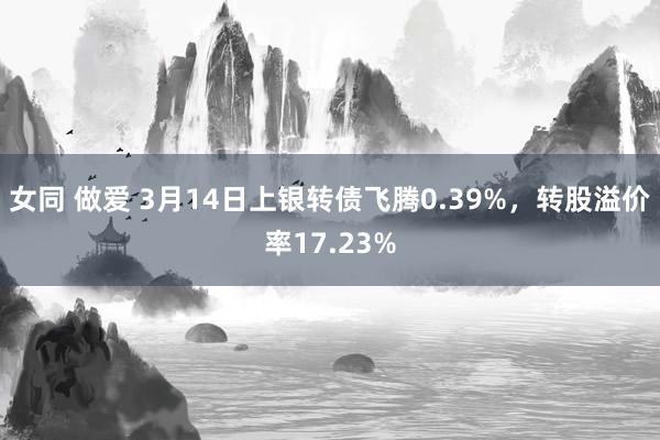 女同 做爱 3月14日上银转债飞腾0.39%，转股溢价率17.23%
