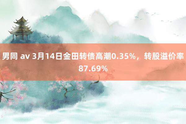 男同 av 3月14日金田转债高潮0.35%，转股溢价率87.69%
