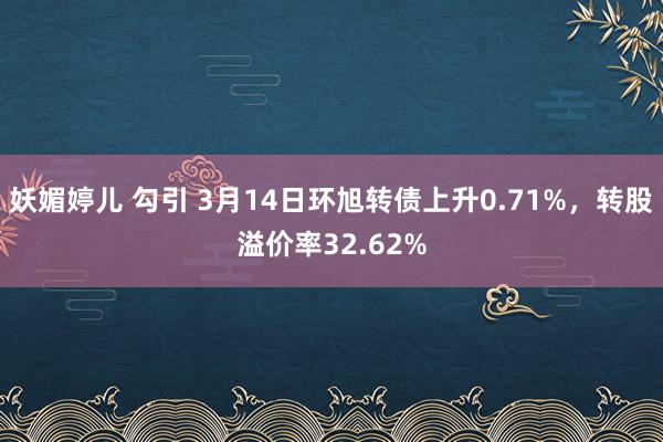 妖媚婷儿 勾引 3月14日环旭转债上升0.71%，转股溢价率32.62%