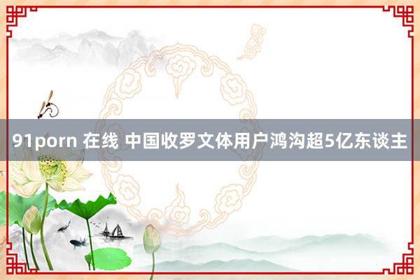 91porn 在线 中国收罗文体用户鸿沟超5亿东谈主