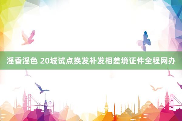 淫香淫色 20城试点换发补发相差境证件全程网办