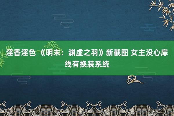 淫香淫色 《明末：渊虚之羽》新截图 女主没心扉线有换装系统
