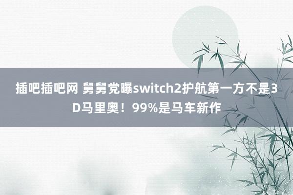 插吧插吧网 舅舅党曝switch2护航第一方不是3D马里奥！99%是马车新作