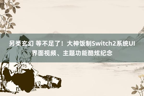 另类玄幻 等不足了！大神饭制Switch2系统UI界面视频、主题功能酷炫纪念