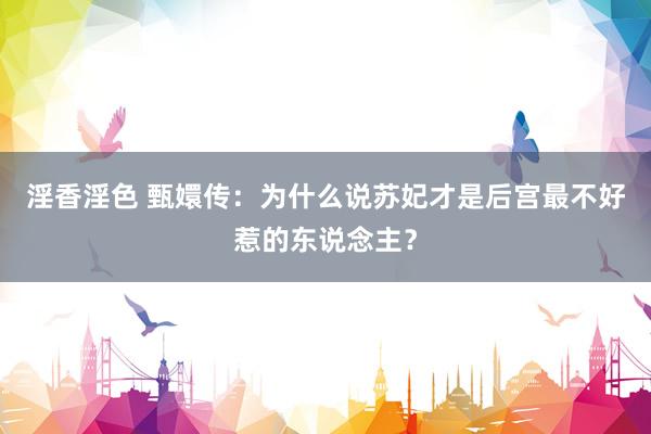 淫香淫色 甄嬛传：为什么说苏妃才是后宫最不好惹的东说念主？