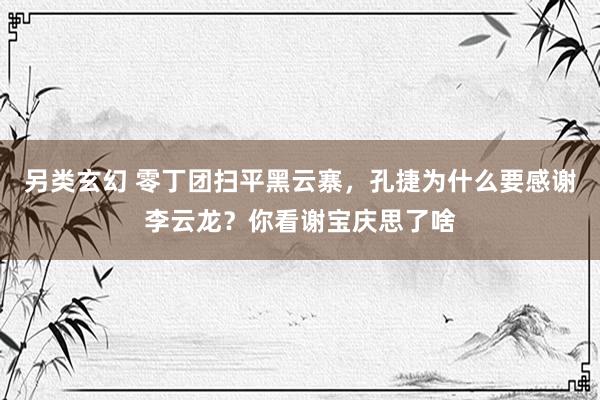另类玄幻 零丁团扫平黑云寨，孔捷为什么要感谢李云龙？你看谢宝庆思了啥