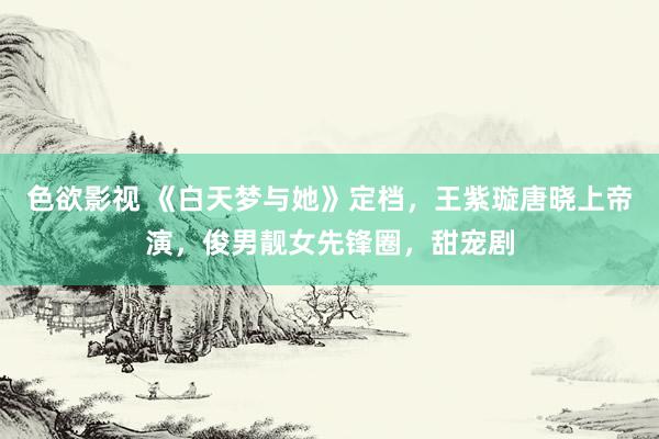 色欲影视 《白天梦与她》定档，王紫璇唐晓上帝演，俊男靓女先锋圈，甜宠剧
