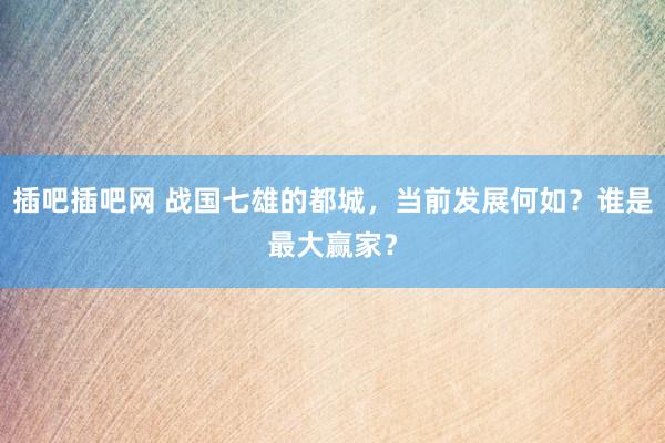 插吧插吧网 战国七雄的都城，当前发展何如？谁是最大赢家？
