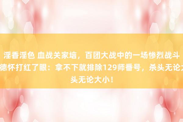 淫香淫色 血战关家垴，百团大战中的一场惨烈战斗，彭德怀打红了眼：拿不下就排除129师番号，杀头无论大小！