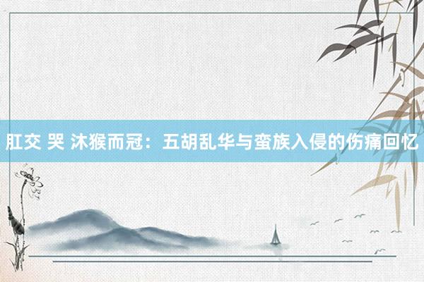 肛交 哭 沐猴而冠：五胡乱华与蛮族入侵的伤痛回忆