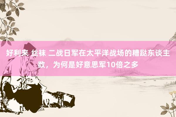 好利来 丝袜 二战日军在太平洋战场的糟跶东谈主数，为何是好意思军10倍之多