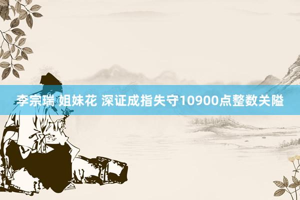 李宗瑞 姐妹花 深证成指失守10900点整数关隘