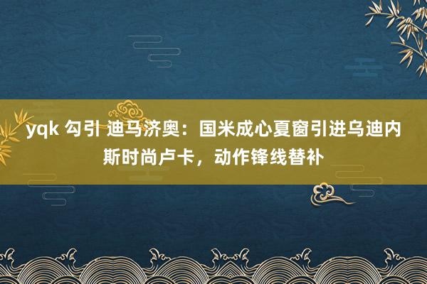 yqk 勾引 迪马济奥：国米成心夏窗引进乌迪内斯时尚卢卡，动作锋线替补