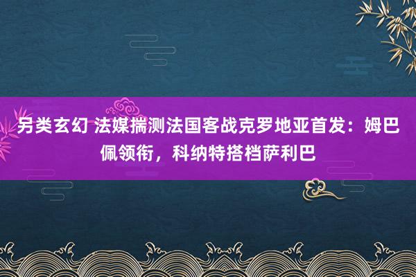 另类玄幻 法媒揣测法国客战克罗地亚首发：姆巴佩领衔，科纳特搭档萨利巴