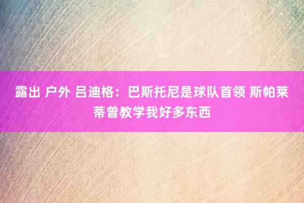 露出 户外 吕迪格：巴斯托尼是球队首领 斯帕莱蒂曾教学我好多东西