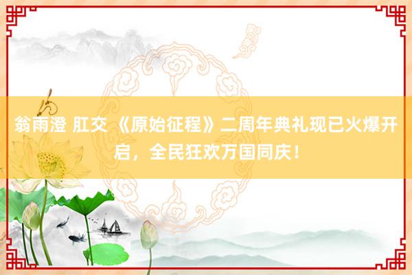 翁雨澄 肛交 《原始征程》二周年典礼现已火爆开启，全民狂欢万国同庆！