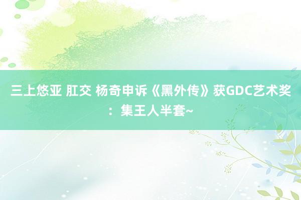 三上悠亚 肛交 杨奇申诉《黑外传》获GDC艺术奖：集王人半套~