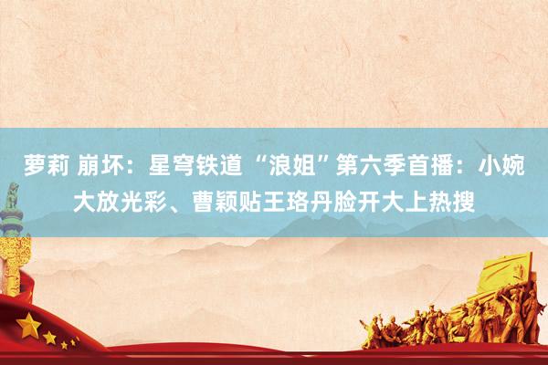 萝莉 崩坏：星穹铁道 “浪姐”第六季首播：小婉大放光彩、曹颖贴王珞丹脸开大上热搜