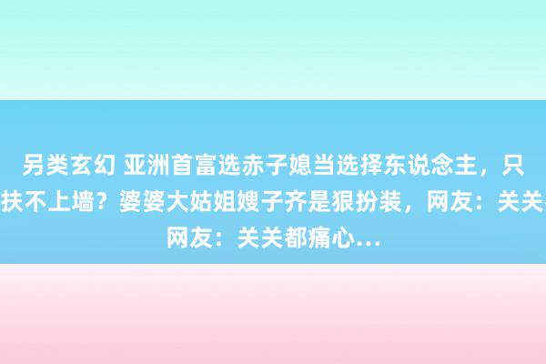 另类玄幻 亚洲首富选赤子媳当选择东说念主，只因俩犬子扶不上墙？婆婆大姑姐嫂子齐是狠扮装，网友：关关都痛心…