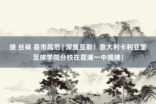 绫 丝袜 县市风范 | 深度互助！意大利卡利亚里足球学院分校在霞浦一中揭牌！