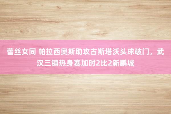 蕾丝女同 帕拉西奥斯助攻古斯塔沃头球破门，武汉三镇热身赛加时2比2新鹏城