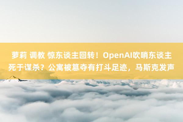 萝莉 调教 惊东谈主回转！OpenAI吹哨东谈主死于谋杀？公寓被篡夺有打斗足迹，马斯克发声