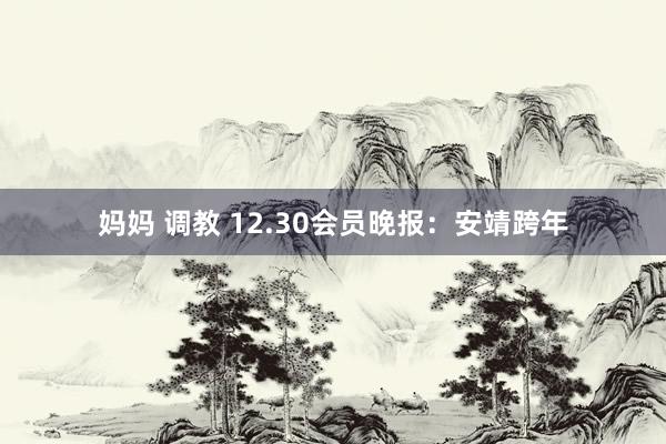妈妈 调教 12.30会员晚报：安靖跨年