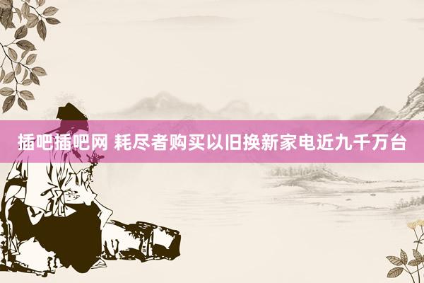 插吧插吧网 耗尽者购买以旧换新家电近九千万台
