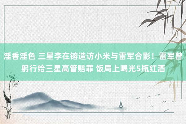 淫香淫色 三星李在镕造访小米与雷军合影！雷军曾躬行给三星高管赔罪 饭局上喝光5瓶红酒