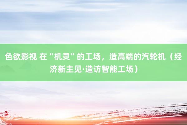 色欲影视 在“机灵”的工场，造高端的汽轮机（经济新主见·造访智能工场）