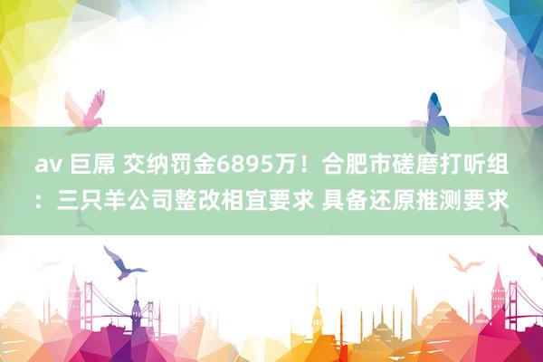 av 巨屌 交纳罚金6895万！合肥市磋磨打听组：三只羊公司整改相宜要求 具备还原推测要求