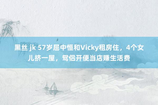 黑丝 jk 57岁屈中恒和Vicky租房住，4个女儿挤一屋，鸳侣开便当店赚生活费