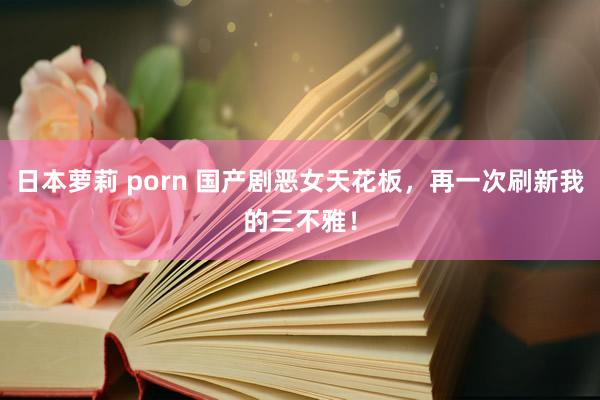 日本萝莉 porn 国产剧恶女天花板，再一次刷新我的三不雅！