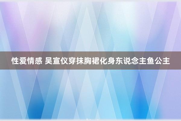 性爱情感 吴宣仪穿抹胸裙化身东说念主鱼公主